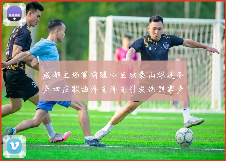 成都主场赛前暖心互动泰山球迷齐声回应歌曲济南济南引发热烈掌声