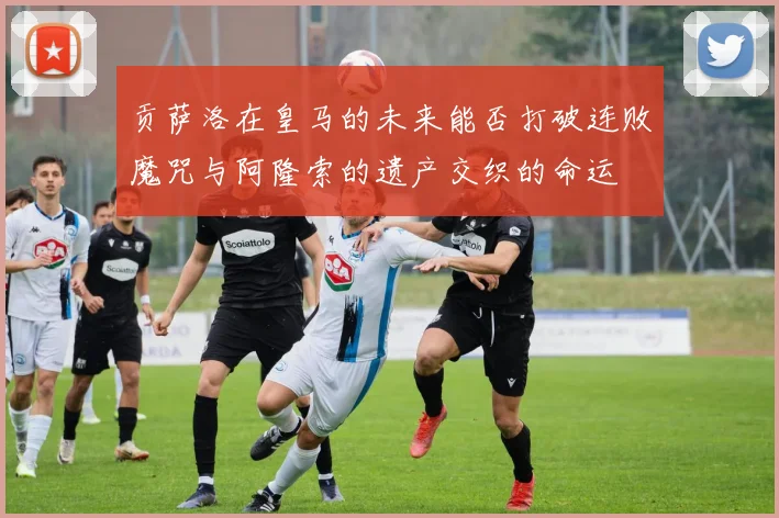 贡萨洛在皇马的未来能否打破连败魔咒与阿隆索的遗产交织的命运