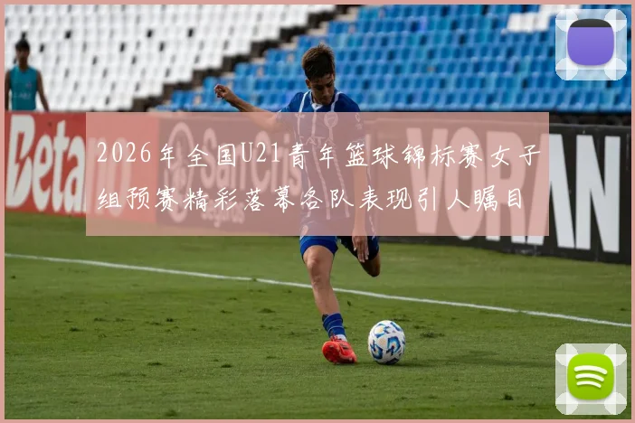 2026年全国U21青年篮球锦标赛女子组预赛精彩落幕各队表现引人瞩目
