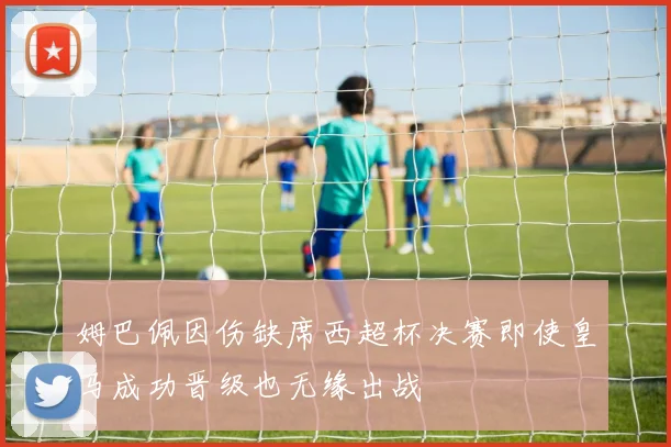 姆巴佩因伤缺席西超杯决赛即使皇马成功晋级也无缘出战