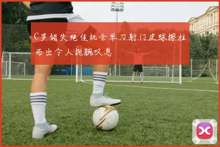 C罗错失绝佳机会单刀射门皮球擦柱而出令人扼腕叹息