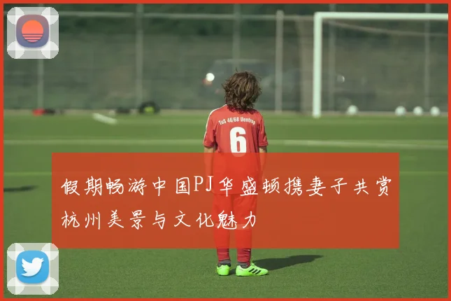 假期畅游中国PJ华盛顿携妻子共赏杭州美景与文化魅力