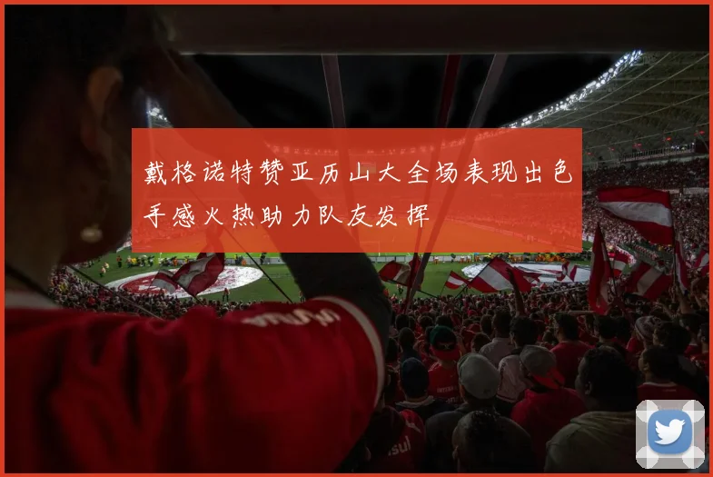 戴格诺特赞亚历山大全场表现出色手感火热助力队友发挥