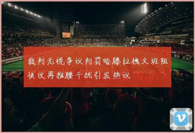 裁判无视争议判罚哈滕拉拽文班阻快攻再推腰干扰引发热议