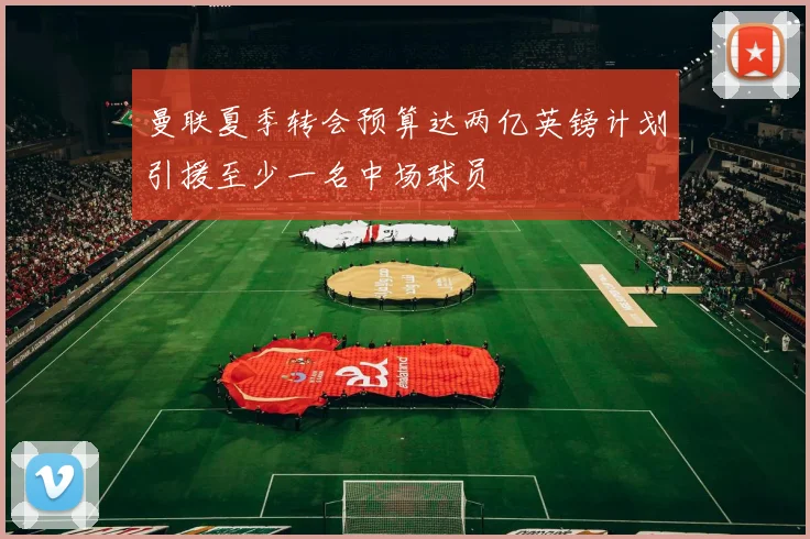 曼联夏季转会预算达两亿英镑计划引援至少一名中场球员