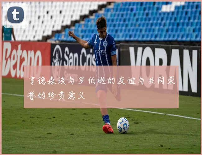 亨德森谈与罗伯逊的友谊与共同荣誉的珍贵意义
