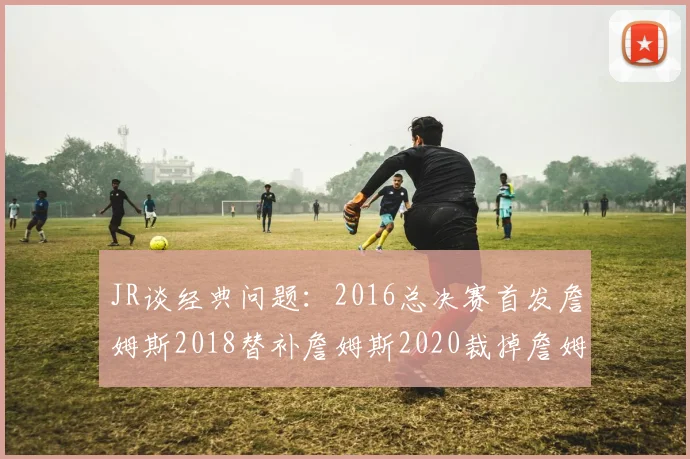 JR谈经典问题：2016总决赛首发詹姆斯2018替补詹姆斯2020裁掉詹姆斯的背后故事
