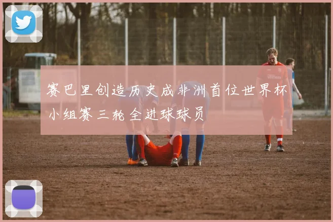 赛巴里创造历史成非洲首位世界杯小组赛三轮全进球球员