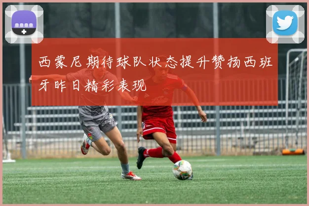 西蒙尼期待球队状态提升赞扬西班牙昨日精彩表现