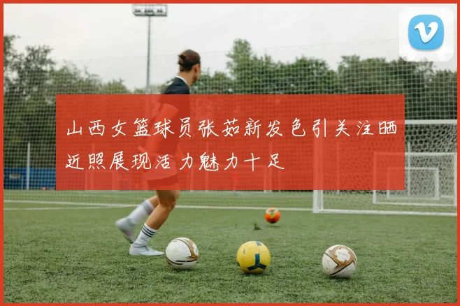 山西女篮球员张茹新发色引关注晒近照展现活力魅力十足