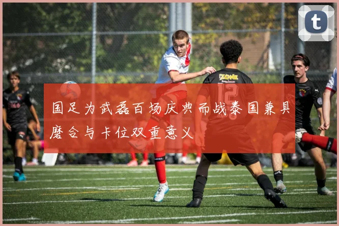 国足为武磊百场庆典而战泰国兼具磨合与卡位双重意义