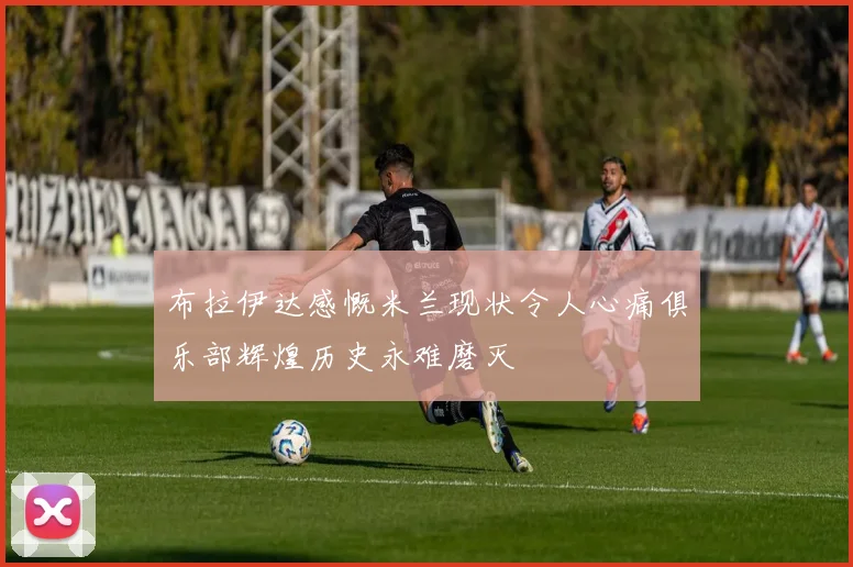 布拉伊达感慨米兰现状令人心痛俱乐部辉煌历史永难磨灭