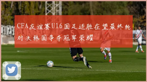 CFA友谊赛U16国足连胜在望最终轮对决韩国争夺冠军荣耀