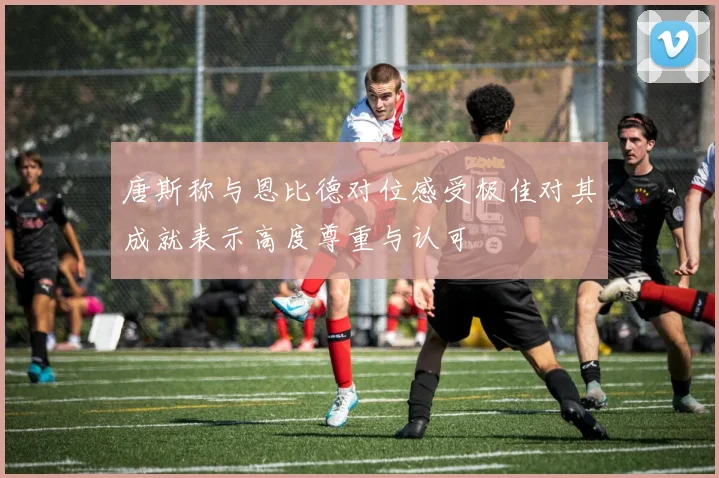 唐斯称与恩比德对位感受极佳对其成就表示高度尊重与认可