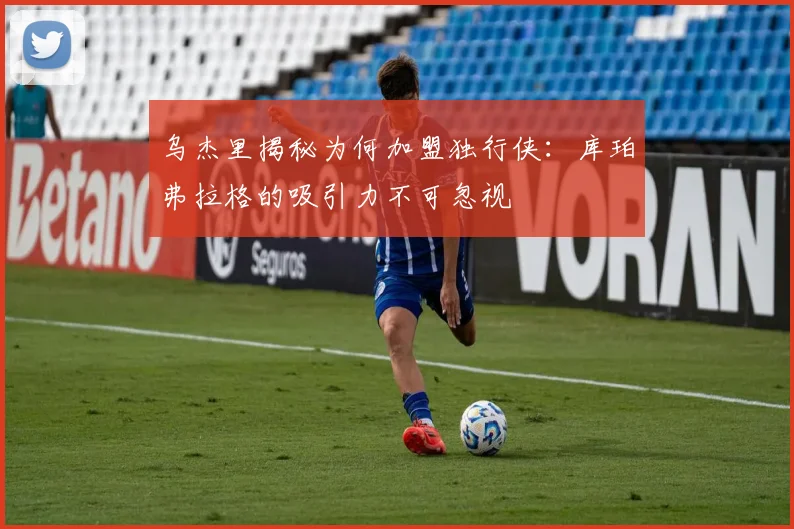 乌杰里揭秘为何加盟独行侠：库珀弗拉格的吸引力不可忽视