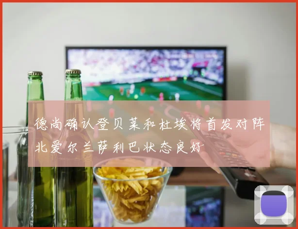 德尚确认登贝莱和杜埃将首发对阵北爱尔兰萨利巴状态良好