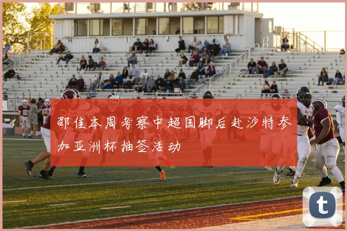 邵佳本周考察中超国脚后赴沙特参加亚洲杯抽签活动
