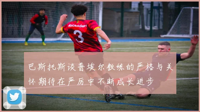 巴斯托斯谈普埃尔教练的严格与关怀期待在严厉中不断成长进步