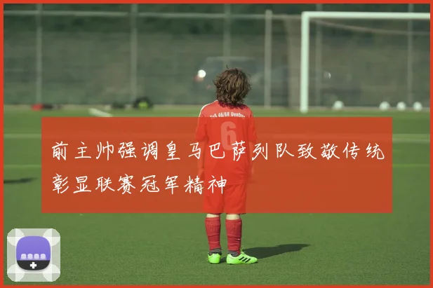 前主帅强调皇马巴萨列队致敬传统彰显联赛冠军精神