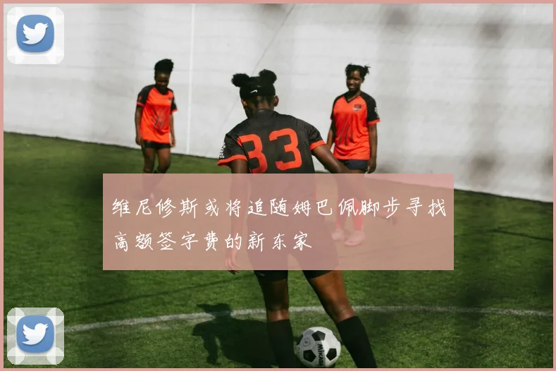 维尼修斯或将追随姆巴佩脚步寻找高额签字费的新东家