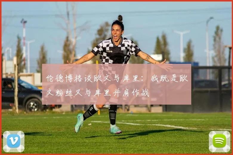 伦德博格谈欧文与库里：我既是欧文粉丝又与库里并肩作战